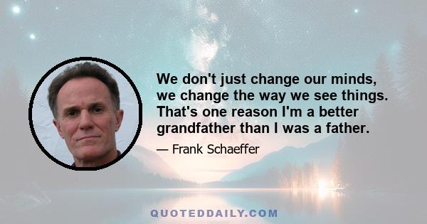 We don't just change our minds, we change the way we see things. That's one reason I'm a better grandfather than I was a father.