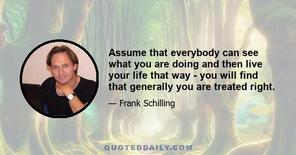 Assume that everybody can see what you are doing and then live your life that way - you will find that generally you are treated right.