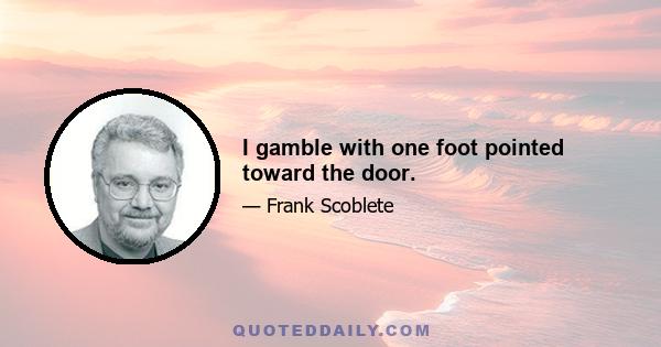 I gamble with one foot pointed toward the door.