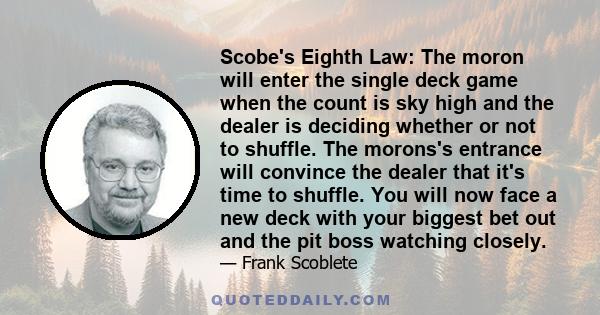 Scobe's Eighth Law: The moron will enter the single deck game when the count is sky high and the dealer is deciding whether or not to shuffle. The morons's entrance will convince the dealer that it's time to shuffle.