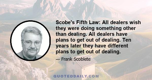 Scobe's Fifth Law: All dealers wish they were doing something other than dealing. All dealers have plans to get out of dealing. Ten years later they have different plans to get out of dealing.