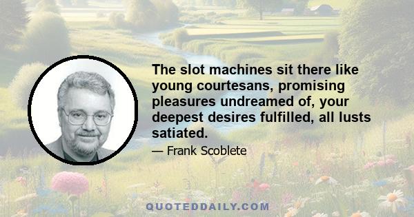 The slot machines sit there like young courtesans, promising pleasures undreamed of, your deepest desires fulfilled, all lusts satiated.