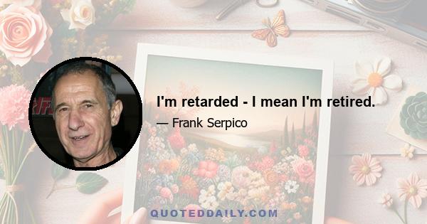 I'm retarded - I mean I'm retired.