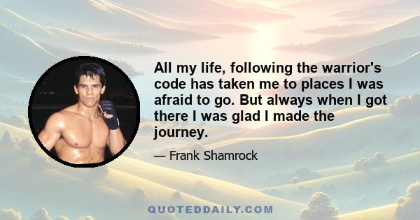 All my life, following the warrior's code has taken me to places I was afraid to go. But always when I got there I was glad I made the journey.