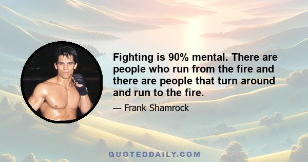 Fighting is 90% mental. There are people who run from the fire and there are people that turn around and run to the fire.