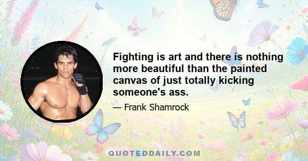 Fighting is art and there is nothing more beautiful than the painted canvas of just totally kicking someone's ass.