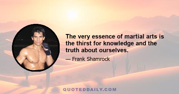 The very essence of martial arts is the thirst for knowledge and the truth about ourselves.