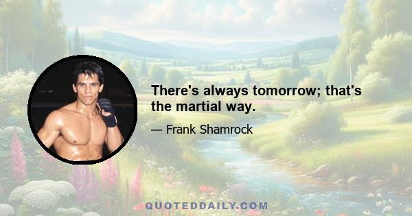 There's always tomorrow; that's the martial way.