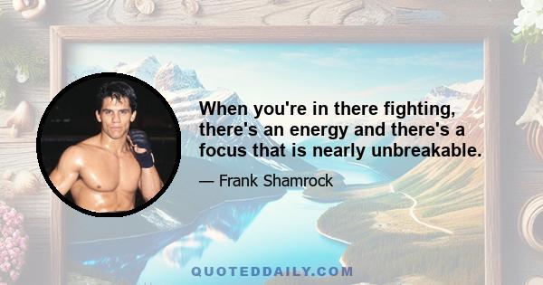 When you're in there fighting, there's an energy and there's a focus that is nearly unbreakable.