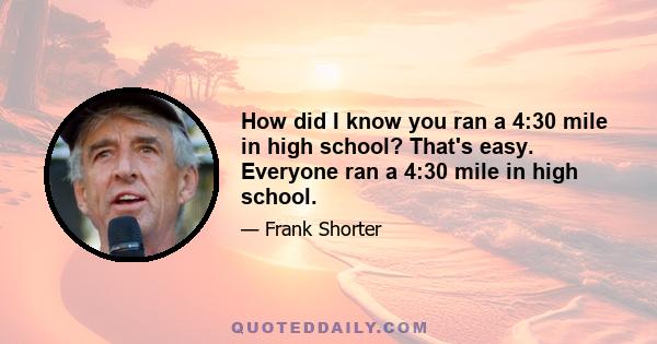 How did I know you ran a 4:30 mile in high school? That's easy. Everyone ran a 4:30 mile in high school.