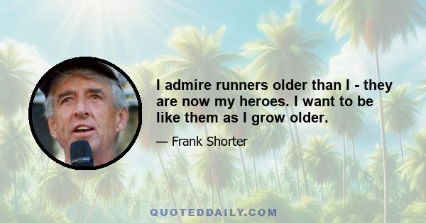 I admire runners older than I - they are now my heroes. I want to be like them as I grow older.