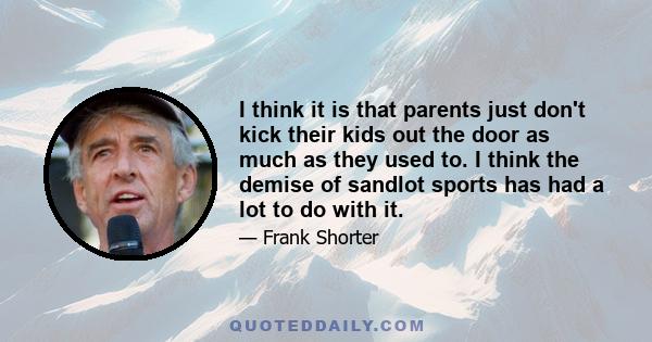 I think it is that parents just don't kick their kids out the door as much as they used to. I think the demise of sandlot sports has had a lot to do with it.