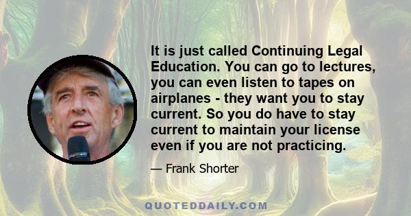 It is just called Continuing Legal Education. You can go to lectures, you can even listen to tapes on airplanes - they want you to stay current. So you do have to stay current to maintain your license even if you are