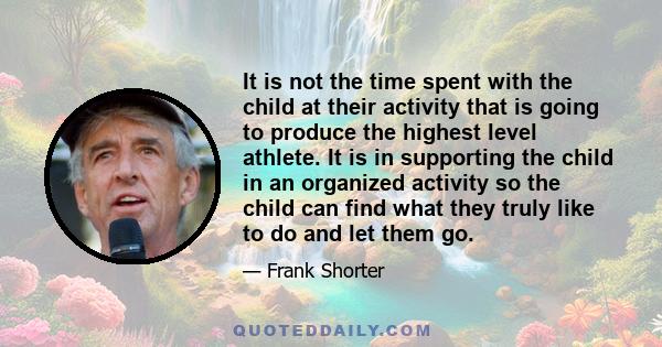 It is not the time spent with the child at their activity that is going to produce the highest level athlete. It is in supporting the child in an organized activity so the child can find what they truly like to do and