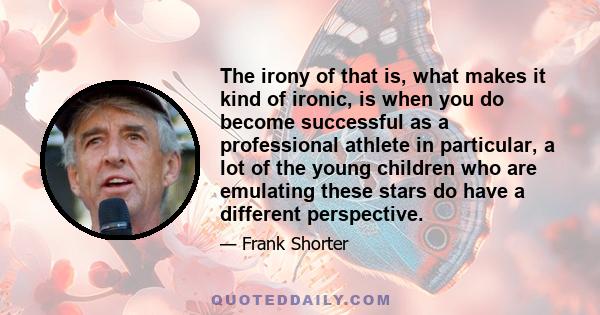 The irony of that is, what makes it kind of ironic, is when you do become successful as a professional athlete in particular, a lot of the young children who are emulating these stars do have a different perspective.