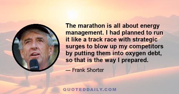 The marathon is all about energy management. I had planned to run it like a track race with strategic surges to blow up my competitors by putting them into oxygen debt, so that is the way I prepared.