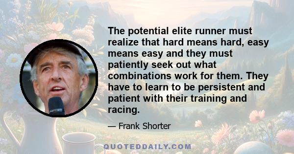 The potential elite runner must realize that hard means hard, easy means easy and they must patiently seek out what combinations work for them. They have to learn to be persistent and patient with their training and