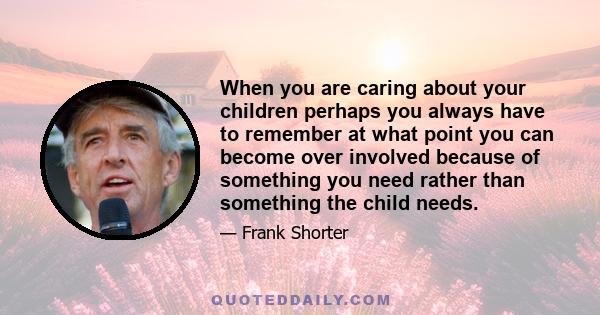 When you are caring about your children perhaps you always have to remember at what point you can become over involved because of something you need rather than something the child needs.