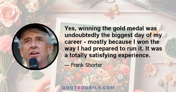 Yes, winning the gold medal was undoubtedly the biggest day of my career - mostly because I won the way I had prepared to run it. It was a totally satisfying experience.