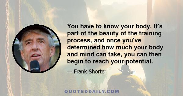 You have to know your body. It's part of the beauty of the training process, and once you've determined how much your body and mind can take, you can then begin to reach your potential.