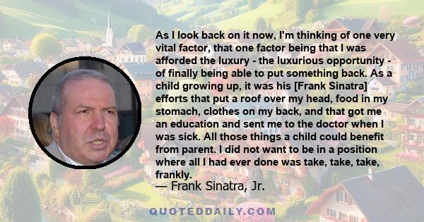 As I look back on it now, I'm thinking of one very vital factor, that one factor being that I was afforded the luxury - the luxurious opportunity - of finally being able to put something back. As a child growing up, it