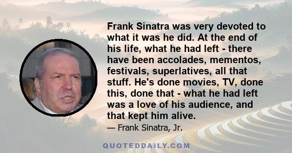 Frank Sinatra was very devoted to what it was he did. At the end of his life, what he had left - there have been accolades, mementos, festivals, superlatives, all that stuff. He's done movies, TV, done this, done that - 