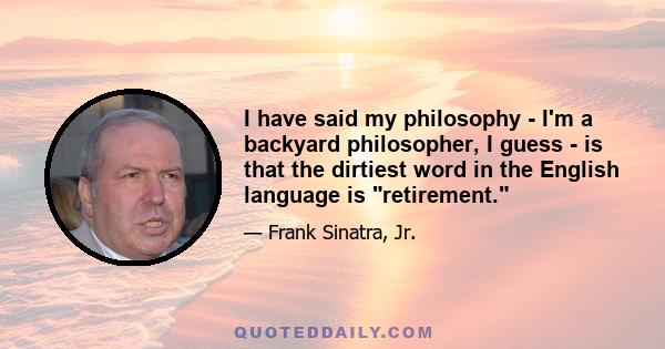 I have said my philosophy - I'm a backyard philosopher, I guess - is that the dirtiest word in the English language is retirement.