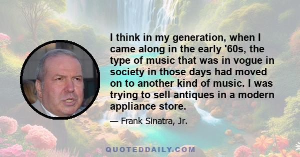 I think in my generation, when I came along in the early '60s, the type of music that was in vogue in society in those days had moved on to another kind of music. I was trying to sell antiques in a modern appliance