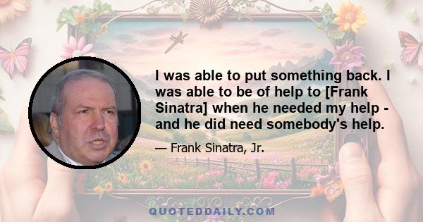 I was able to put something back. I was able to be of help to [Frank Sinatra] when he needed my help - and he did need somebody's help.