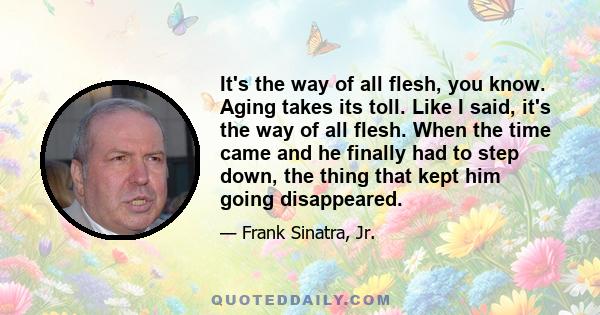 It's the way of all flesh, you know. Aging takes its toll. Like I said, it's the way of all flesh. When the time came and he finally had to step down, the thing that kept him going disappeared.