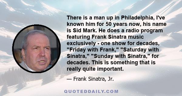 There is a man up in Philadelphia, I've known him for 50 years now, his name is Sid Mark. He does a radio program featuring Frank Sinatra music exclusively - one show for decades, Friday with Frank, Saturday with