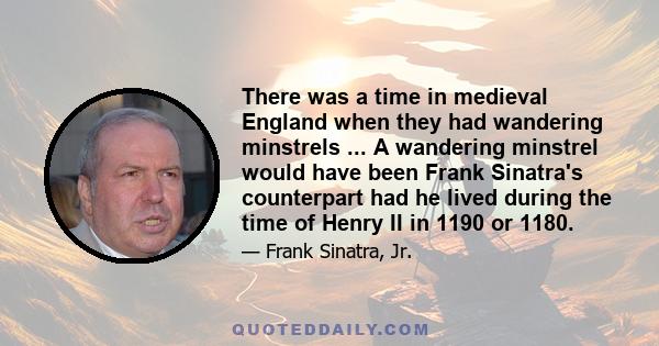 There was a time in medieval England when they had wandering minstrels ... A wandering minstrel would have been Frank Sinatra's counterpart had he lived during the time of Henry II in 1190 or 1180.