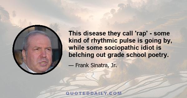 This disease they call 'rap' - some kind of rhythmic pulse is going by, while some sociopathic idiot is belching out grade school poetry.