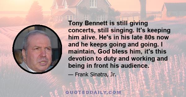 Tony Bennett is still giving concerts, still singing. It's keeping him alive. He's in his late 80s now and he keeps going and going. I maintain, God bless him, it's this devotion to duty and working and being in front