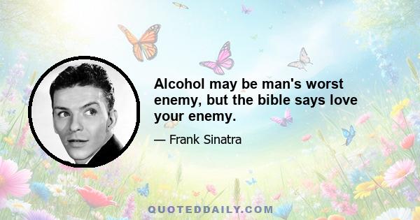 Alcohol may be man's worst enemy, but the bible says love your enemy.