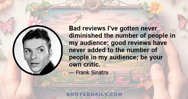 Bad reviews I've gotten never diminished the number of people in my audience; good reviews have never added to the number of people in my audience; be your own critic.