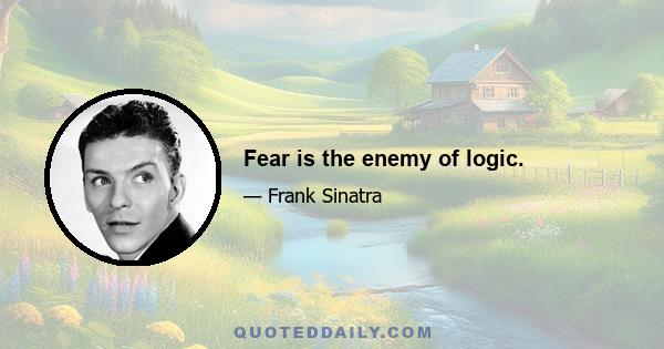 Fear is the enemy of logic.