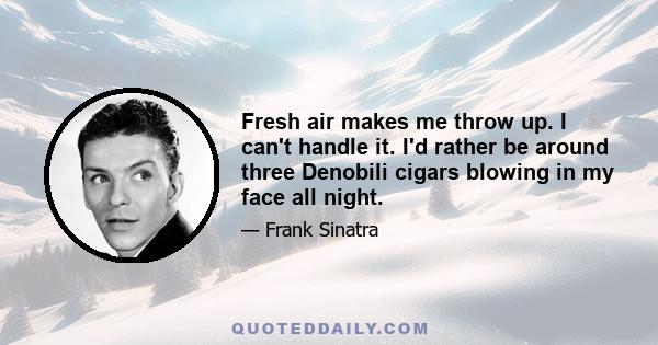 Fresh air makes me throw up. I can't handle it. I'd rather be around three Denobili cigars blowing in my face all night.