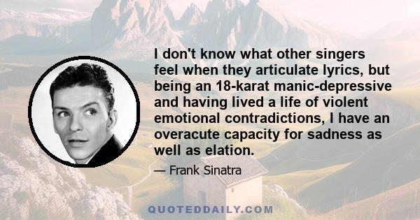 I don't know what other singers feel when they articulate lyrics, but being an 18-karat manic-depressive and having lived a life of violent emotional contradictions, I have an overacute capacity for sadness as well as
