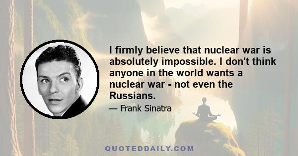 I firmly believe that nuclear war is absolutely impossible. I don't think anyone in the world wants a nuclear war - not even the Russians.