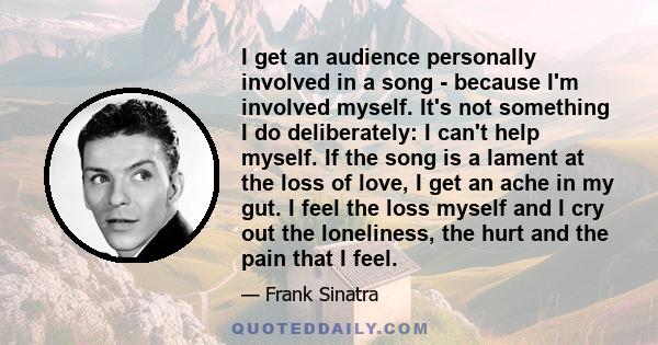 I get an audience personally involved in a song - because I'm involved myself. It's not something I do deliberately: I can't help myself. If the song is a lament at the loss of love, I get an ache in my gut. I feel the