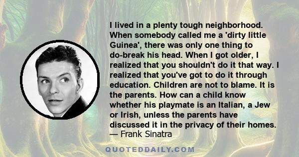 I lived in a plenty tough neighborhood. When somebody called me a 'dirty little Guinea', there was only one thing to do-break his head. When I got older, I realized that you shouldn't do it that way. I realized that