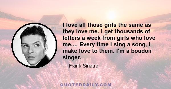 I love all those girls the same as they love me. I get thousands of letters a week from girls who love me.... Every time I sing a song, I make love to them. I'm a boudoir singer.