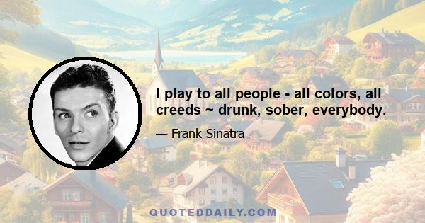 I play to all people - all colors, all creeds ~ drunk, sober, everybody.