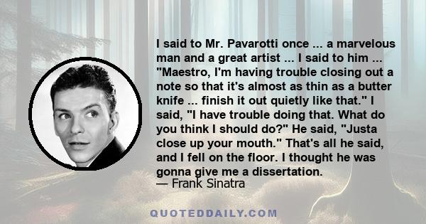 I said to Mr. Pavarotti once ... a marvelous man and a great artist ... I said to him ... Maestro, I'm having trouble closing out a note so that it's almost as thin as a butter knife ... finish it out quietly like that. 