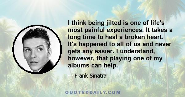 I think being jilted is one of life's most painful experiences. It takes a long time to heal a broken heart. It's happened to all of us and never gets any easier. I understand, however, that playing one of my albums can 