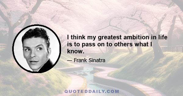 I think my greatest ambition in life is to pass on to others what I know.