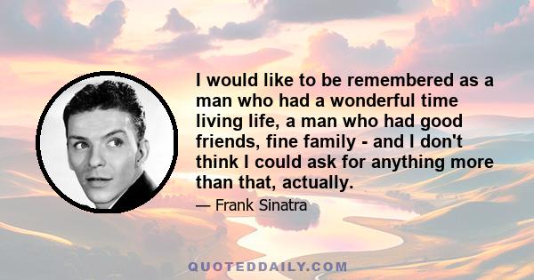 I would like to be remembered as a man who had a wonderful time living life, a man who had good friends, fine family - and I don't think I could ask for anything more than that, actually.