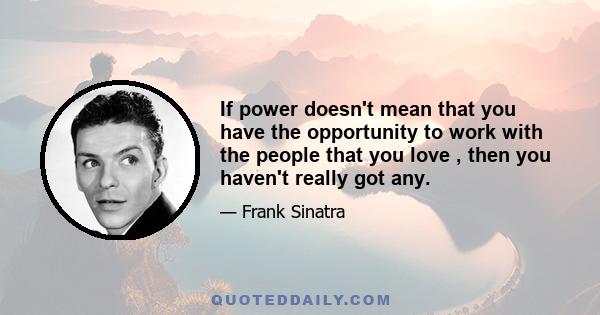 If power doesn't mean that you have the opportunity to work with the people that you love , then you haven't really got any.