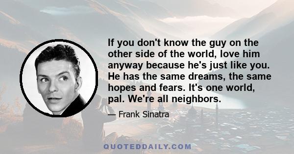 If you don't know the guy on the other side of the world, love him anyway because he's just like you. He has the same dreams, the same hopes and fears. It's one world, pal. We're all neighbors.